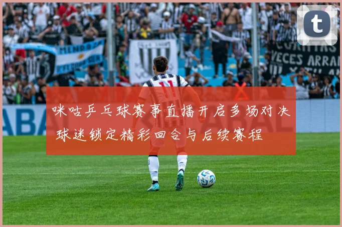 咪咕乒乓球赛事直播开启多场对决 球迷锁定精彩回合与后续赛程