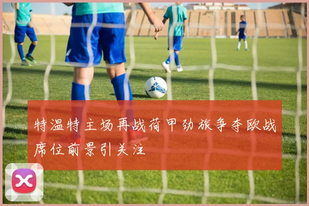 特温特主场再战荷甲劲旅争夺欧战席位前景引关注