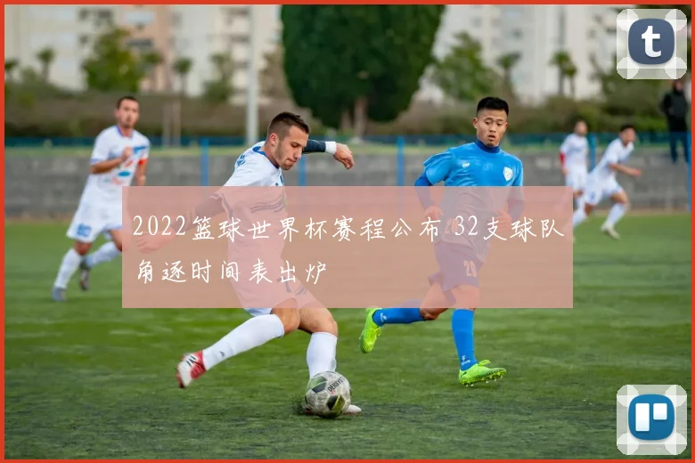 2022篮球世界杯赛程公布 32支球队角逐时间表出炉