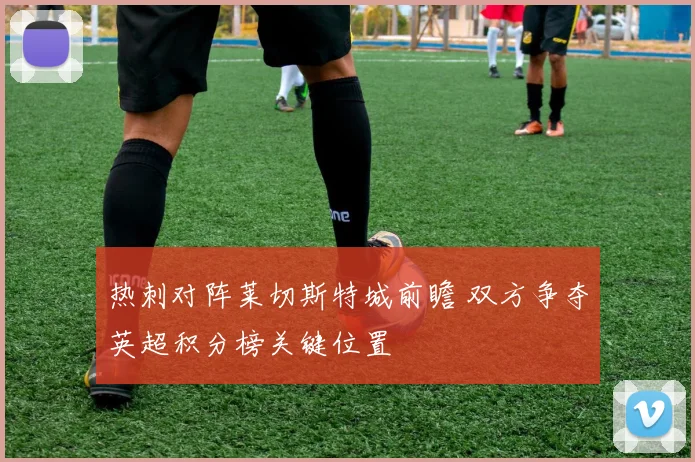 热刺对阵莱切斯特城前瞻 双方争夺英超积分榜关键位置