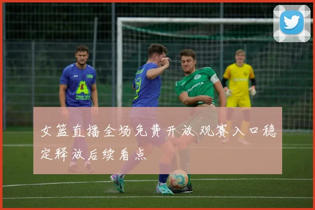 女篮直播全场免费开放 观赛入口稳定释放后续看点