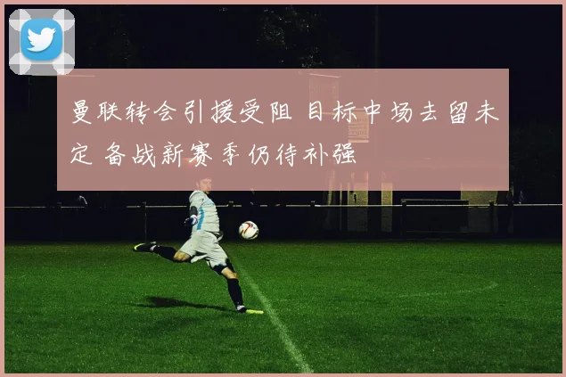 曼联转会引援受阻 目标中场去留未定 备战新赛季仍待补强