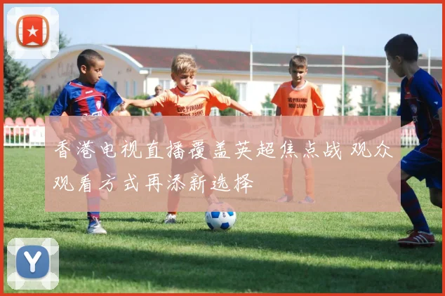 香港电视直播覆盖英超焦点战 观众观看方式再添新选择