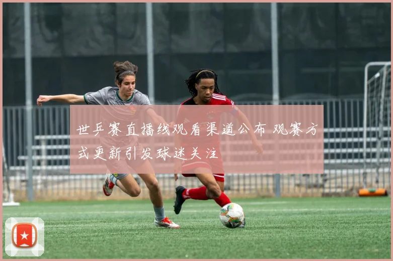 世乒赛直播线观看渠道公布 观赛方式更新引发球迷关注