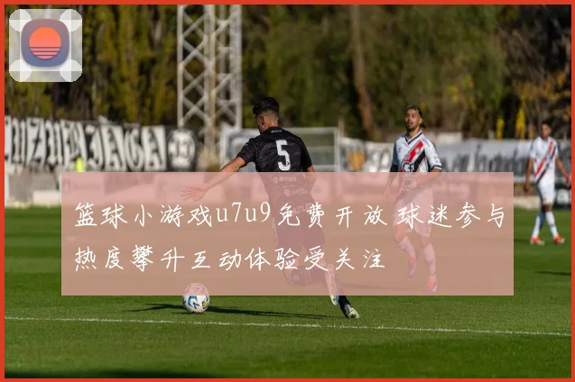 篮球小游戏u7u9免费开放 球迷参与热度攀升互动体验受关注