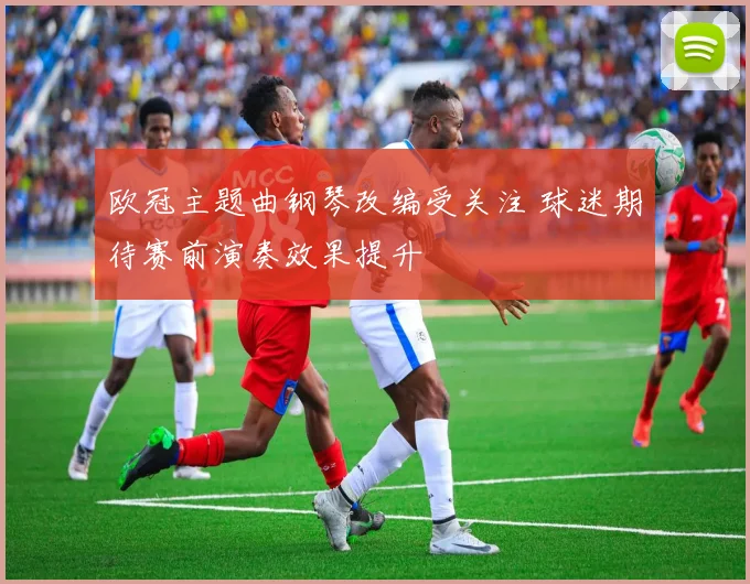 欧冠主题曲钢琴改编受关注 球迷期待赛前演奏效果提升