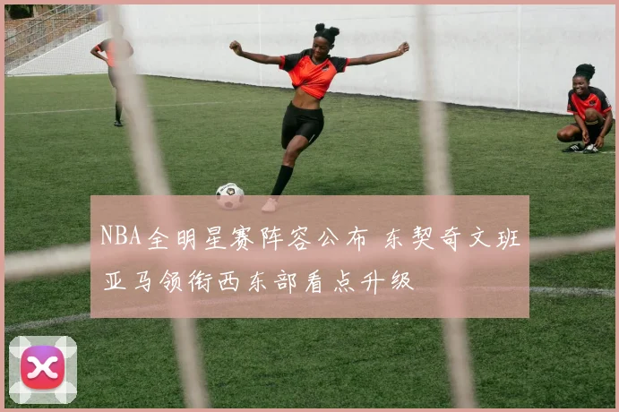 NBA全明星赛阵容公布 东契奇文班亚马领衔西东部看点升级