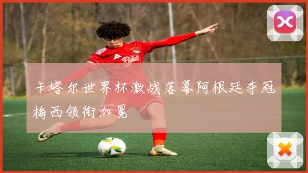 卡塔尔世界杯激战落幕阿根廷夺冠梅西领衔加冕