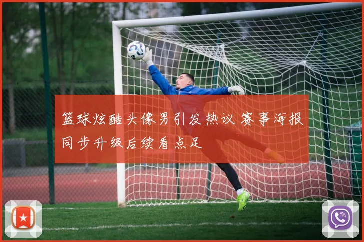 篮球炫酷头像男引发热议 赛事海报同步升级后续看点足
