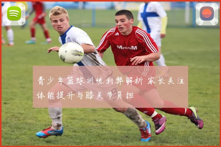 青少年篮球训练利弊解析 家长关注体能提升与膝关节负担