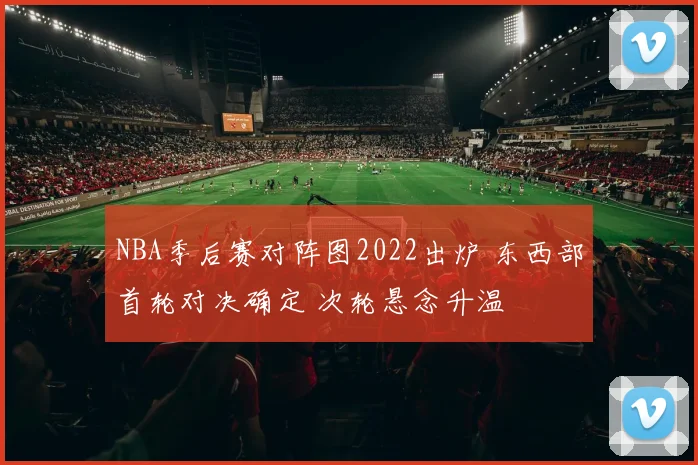 NBA季后赛对阵图2022出炉 东西部首轮对决确定 次轮悬念升温