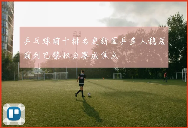 乒乓球前十排名更新国乒多人稳居前列巴黎积分赛成焦点