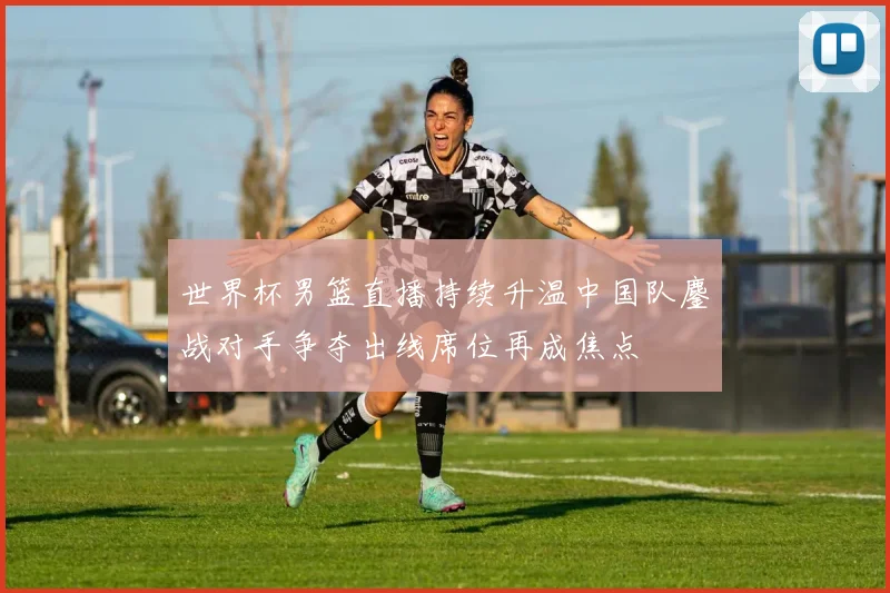 世界杯男篮直播持续升温中国队鏖战对手争夺出线席位再成焦点