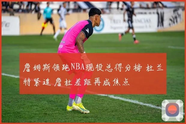 詹姆斯领跑NBA现役总得分榜 杜兰特紧追 詹杜差距再成焦点