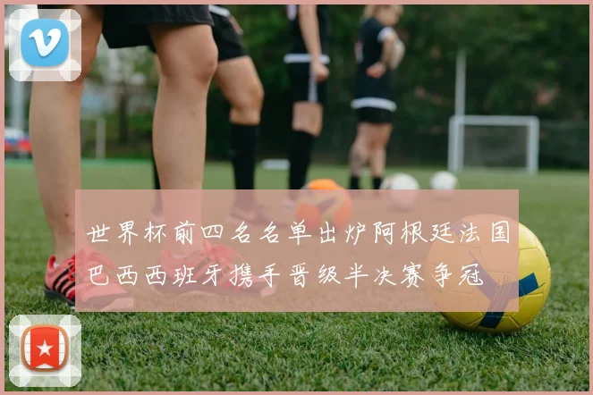 世界杯前四名名单出炉阿根廷法国巴西西班牙携手晋级半决赛争冠