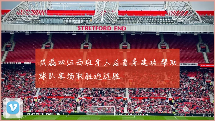 武磊回归西班牙人后首秀建功 帮助球队客场取胜迎连胜