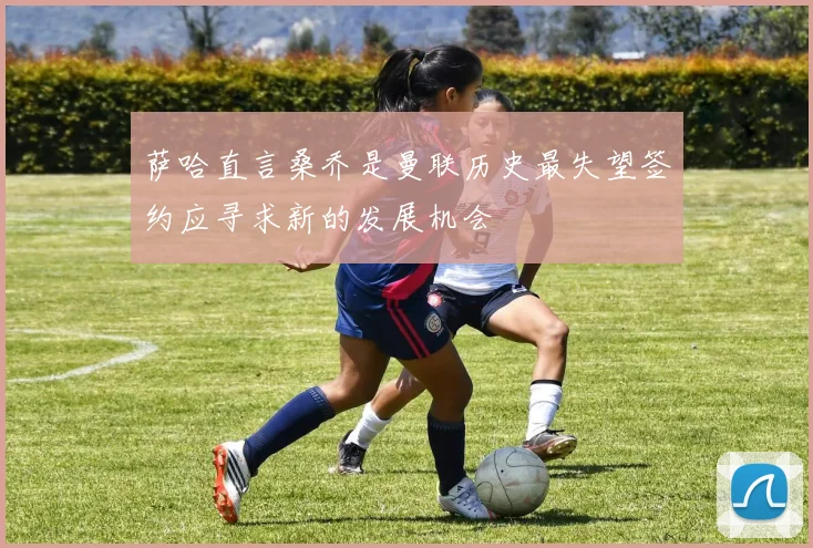 萨哈直言桑乔是曼联历史最失望签约应寻求新的发展机会