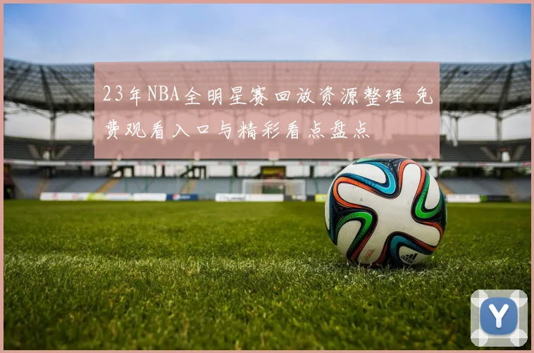 23年NBA全明星赛回放资源整理 免费观看入口与精彩看点盘点