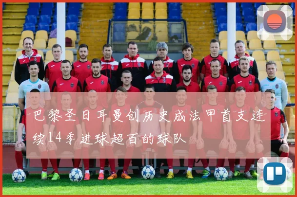 巴黎圣日耳曼创历史成法甲首支连续14季进球超百的球队