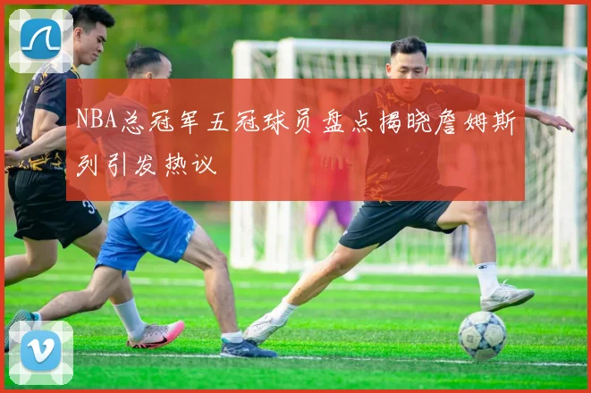 NBA总冠军五冠球员盘点揭晓詹姆斯列引发热议