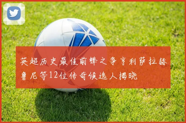 英超历史最佳前锋之争亨利萨拉赫鲁尼等12位传奇候选人揭晓
