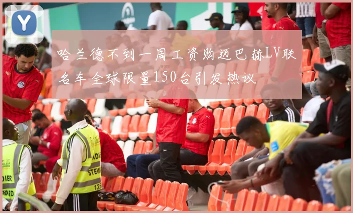 哈兰德不到一周工资购迈巴赫LV联名车全球限量150台引发热议