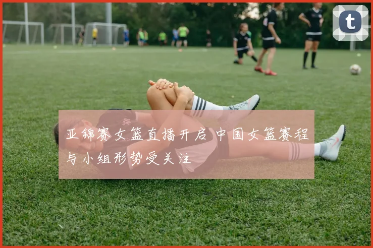 亚锦赛女篮直播开启 中国女篮赛程与小组形势受关注