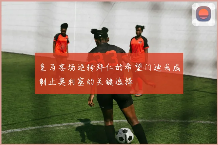 皇马客场逆转拜仁的希望门迪或成制止奥利塞的关键选择