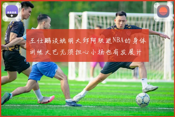 王仕鹏谈姚明大郅阿联进NBA的身体训练大巴无须担心小杨也有发展计划