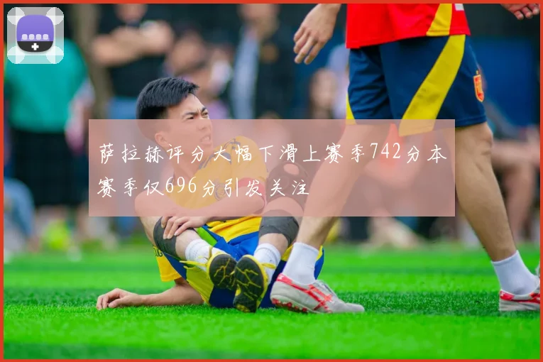 萨拉赫评分大幅下滑上赛季742分本赛季仅696分引发关注