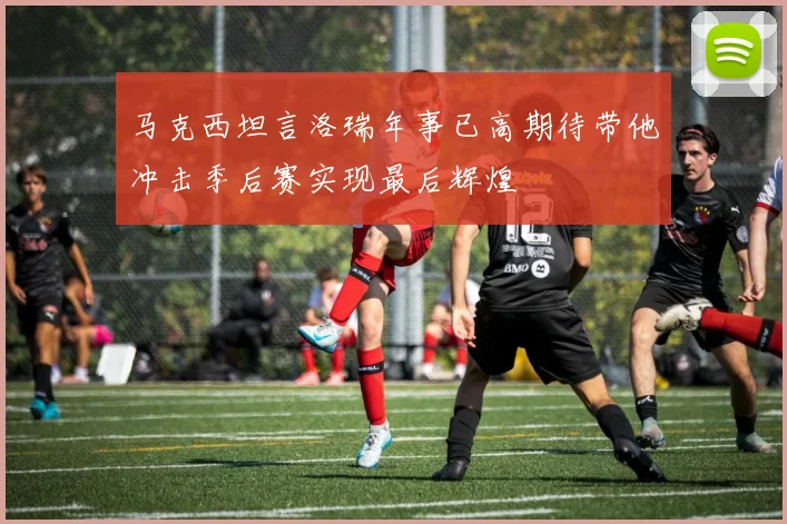 马克西坦言洛瑞年事已高期待带他冲击季后赛实现最后辉煌