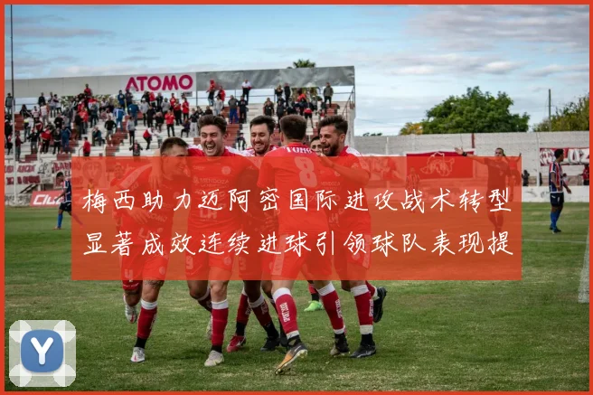 梅西助力迈阿密国际进攻战术转型显著成效连续进球引领球队表现提升